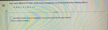 K
How many different 10-letter words (real or imaginary) can be formed from the following letters?
K, N, B, L, S, Z, N, C, J, I
ten-letter words (real or imaginary) can be formed with the given letters.
(Type a whole number.)