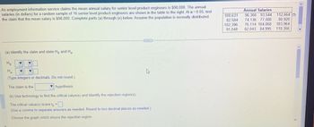 An employment information service claims the mean annual salary for senior level product engineers is $98,000. The annual salaries (in dollars) for a random sample of 16 senior level product engineers are shown in the table to the right. At α = 0.05, test the claim that the mean salary is $98,000. Complete parts (a) through (e) below. Assume the population is normally distributed.

Annual Salaries:
- 100,631
- 96,366
- 93,544
- 112,664
- 82,584
- 74,136
- 77,080
- 80,920
- 102,396
- 76,114
- 104,068
- 103,964
- 91,048
- 82,043
- 84,995
- 110,356

(a) Identify the claim and state \( H_0 \) and \( H_a \).

\( H_0: \) [Select from list]  
\( H_a: \) [Select from list]  

(Type integers or decimals. Do not round.)

The claim is the [Select type] hypothesis.

(b) Use technology to find the critical value(s) and identify the rejection region(s).

The critical value(s) is/are \( t_0 = \) [Enter value]  
(Use a comma to separate answers as needed. Round to two decimal places as needed.)

Choose the graph which shows the rejection region.