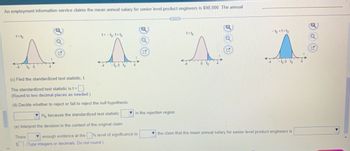 An employment information service claims the mean annual salary for senior level product engineers is $98,000. The annual [missing text here].

(c) Find the standardized test statistic, \( t \).

The standardized test statistic is \( t = \) [Blank]
(Round to two decimal places as needed.)

(d) Decide whether to reject or fail to reject the null hypothesis.

[Dropdown] \( H_0 \) because the standardized test statistic [Dropdown] in the rejection region.

(e) Interpret the decision in the context of the original claim.

There [Dropdown] enough evidence at the [Blank] % level of significance to [Dropdown] the claim that the mean annual salary for senior level product engineers is $[Blank].

Graphs:
1. **Graph 1**: Illustrates a distribution with the region \( t < t_0 \) shaded, showing a left-tail test scenario.
2. **Graph 2**: Shows a distribution with two regions, \( t < -t_0 \) and \( t > t_0 \), shaded. This depicts a two-tailed test scenario.
3. **Graph 3**: Displays a distribution with the region \( t > t_0 \) shaded, indicating a right-tail test scenario.
4. **Graph 4**: Depicts a distribution with the central region, \( -t_0 < t < t_0 \), shaded, which could represent accepting the null hypothesis in a two-tailed test.