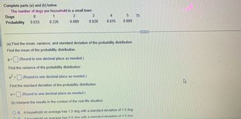 Complete parts (a) and (b) below.
The number of dogs per household in a small town
Dogs
0
2
Probability
0.633
0.089
1
0.226
3
0.028
0²= (Round to one decimal place as needed.)
Find the standard deviation of the probability distribution.
6=
(a) Find the mean, variance, and standard deviation of the probability distribution.
Find the mean of the probability distribution.
μ=(Round to one decimal place as needed.)
Find the variance of the probability distribution.
(Round to one decimal place as eded.)
(b) Interpret the results in the context of the real-life situation.
4
0.015
5
0.009
OA. A household on average has 1.0 dog with a standard deviation of 1.0 dog.
OB
A household on average has 0 6 dog with a standard deviation of 10 dog
...