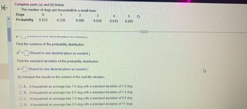 K-
Complete parts (a) and (b) below.
The number of dogs per household in a small town
Dogs
0
2
Probability 0.633
0.089
1
0.226
Punto e acimal place as littt./
3
0.028
Find the variance of the probability distribution.
o²=(Round to one decimal place as needed.)
Find the standard deviation of the probability distribution.
6= (Round to one decimal place as needed.)
(b) Interpret the results in the context of the real-life situation.
4
0.015
5
0.009
OA. A household on average has 1.0 dog with a standard deviation of 1.0 dog.
OB. A household on average has 0.6 dog with a standard deviation of 1.0 dog.
OC. A household on average has 1.0 dog with a standard deviation of 0.6 dog.
OD. A household on average has 0.6 dog with a standard deviation of 17 dogs.
D
BETER