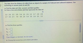 =
The data show the distance (in miles) from an airport of a sample of 22 inbound and outbound airplanes. Use
technology to answer parts (a) and (b).
a. Find the data set's first, second, and third quartiles.
b. Draw a box-and-whisker plot that represents the data set.
D
3.2 2.6 3.3 5.9 5.4 3.5 2.6 2.2 5.7 2.9
2.8
2.7 4.3 2.1 1.9 4.6 2.6 5.4 3.6 2.4 5.5 2.2
a. Find the three quartiles.
Q₁
Q₂
d
(Type integers or decimals. Do not round.)
b. Choose the correct box-and-whisker plot below.