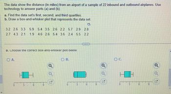 The data show the distance (in miles) from an airport of a sample of 22 inbound and outbound airplanes. Use
technology to answer parts (a) and (b).
a. Find the data set's first, second, and third quartiles.
b. Draw a box-and-whisker plot that represents the data set.
O
3.2 2.6 3.3 5.9 5.4 3.5 2.6 2.2 5.7 2.9 2.8
2.7 4.3 2.1 1.9 4.6 2.6 5.4 3.6 2.4 5.5
2.2
D. Choose the correct box-ana-wnisker plot below.
O A.
6
e
OB.
0
22
....
16
O C.
3
6
o