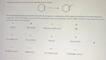 Propose an efficient synthesis for the following transformation:
The transformation above can be performed with some reagent or combination of the reagents listed below. Give the necessary
reagent(s) in the correct order, as a string of letters (without spaces or punctuation, such as "EBF"). If there is more than one correct
solution, provide just one answer.
A
t-BuOK
B
C
D
HBr, ROOR
Na2Cr2O7, H2SO4, H2O
HBr
E
F
G
H
H2, Lindlar's cat.
1) O3; 2) DMS
TsCl, py
dilute H2SO4
I
J
K
L
1) LiAlH4; 2) H3O+
DMP or PCC
conc. H2SO4, heat
1) MeMgBr; 2) H3O+