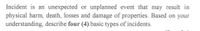Incident is an unexpected or unplanned event that may result in
physical harm, death, losses and damage of properties. Based on your
understanding, describe four (4) basic types of incidents.
