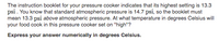 The instruction booklet for your pressure cooker indicates that its highest setting is 13.3
psi. You know that standard atmospheric pressure is 14.7 psi, so the booklet must
mean 13.3 psi above atmospheric pressure. At what temperature in degrees Celsius will
your food cook in this pressure cooker set on "high"?
Express your answer numerically in degrees Celsius.
