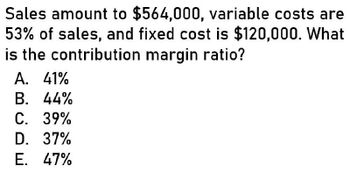 Sales amount to $564,000, variable costs are
53% of sales, and fixed cost is $120,000. What
is the contribution margin ratio?
A. 41%
B. 44%
C. 39%
D. 37%
E. 47%