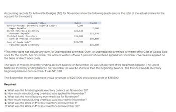 Accounting records for Antoinette Designs (AD) for November show the following (each entry is the total of the actual entries for the
account for the month):
Account Titles
Work-in-Process Inventory (Direct Labor)
Wages Payable
Direct Materials Inventory
Accounts Payable
Finished Goods Inventory
Work-in-Process Inventory
Cost of Goods Solda
Finished Goods Inventory
Debit
7,200
122,130
136,800
131,400
Credit
7,200
Required:
a. What was the finished goods inventory balance on November 30?
b. How much manufacturing overhead was applied for November?
c. What was the manufacturing overhead rate for November?
d. How much manufacturing overhead was incurred for November?
e. What was the Work-in-Process Inventory on November 1?
f. What was the Work-in-Process Inventory on November 30?
122,130
136,800
131,400
aThis entry does not include any over- or underapplied overhead. Over- or underapplied overhead is written off to Cost of Goods Sold
once for the month. For November, the amount written off was 5 percent of overhead applied for November. Overhead is applied on
the basis of direct labor costs.
The Work-in-Process Inventory ending account balance on November 30 was 125 percent of the beginning balance. The Direct
Materials Inventory ending balance on November 30 was $2,250 less than the beginning balance. The Finished Goods Inventory
beginning balance on November 1 was $13,320.
The September income statement shows revenues of $207,000 and a gross profit of $76,500.