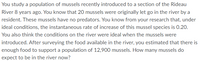 You study a population of mussels recently introduced to a section of the Rideau
River 8 years ago. You know that 20 mussels were originally let go in the river by a
resident. These mussels have no predators. You know from your research that, under
ideal conditions, the instantaneous rate of increase of this mussel species is 0.20.
You also think the conditions on the river were ideal when the mussels were
introduced. After surveying the food available in the river, you estimated that there is
enough food to support a population of 12,900 mussels. How many mussels do
expect to be in the river now?
