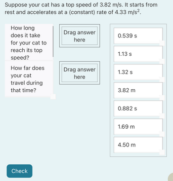 Suppose your cat has a top speed of 3.82 m/s. It starts from
rest and accelerates at a (constant) rate of 4.33 m/s².
How long
does it take
Drag answer
here
0.539 s
for your cat to
reach its top
1.13 s
speed?
How far does
Drag answer
1.32 s
your cat
here
travel during
that time?
Check
3.82 m
0.882 s
1.69 m
4.50 m