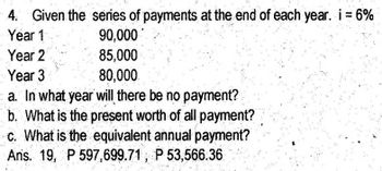 4. Given the series of payments at the end of each year. i = 6%
Year 1
90,000
85,000
Year 2
Year 3
80,000
a. In what year will there be no payment?
b. What is the present worth of all payment?
c. What is the equivalent annual payment?
Ans. 19, P 597,699.71, P 53,566.36