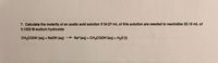 7. Calculate the molarity of an acetic acld solutlon If 34.57 mL of this solution are needed to neutrallze 25.19 mL of
0.1025 M sodium hydroxide
CH3COOH (aq) + N2OH (aq)
* Na*(aq) + CH3COOH (aq) + H2O (1)
