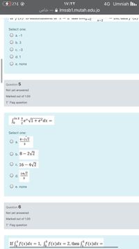 4G Umniah Ilı.
uols
Imssb1.mutah.edu.jo
u au unx-2
x-2
Select one:
O a. -1
O b. 3
O c. -3
d. 1
O e. none
Question 5
Not yet answered
Marked out of 1.00
P Flag question
Som Le*VI+ e*dx =
-In 3 3
Select one:
8-2/2
O a.
3
O b. 8 – 2v2
O c. 16 – 4V2
14/7
O e. none
Question 6
Not yet answered
Marked out of 1.00
P Flag question
If f f(x)dx = 1, § f(x)dx = 2, then f, f(x)dx =
