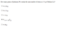How many grams of platinum (Pt) contain the same number of atoms as 5.0 g of lithium (Li)?
О а. 0.18 g
O b.0.72 g
О с. 5.0g
o d. 1.4x 102 g
d.
O e. 98 g
