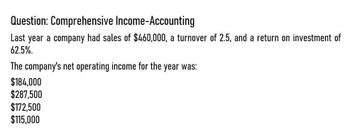 Question: Comprehensive Income-Accounting
Last year a company had sales of $460,000, a turnover of 2.5, and a return on investment of
62.5%.
The company's net operating income for the year was:
$184,000
$287,500
$172,500
$115,000