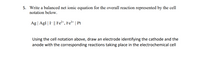 5. Write a balanced net ionic equation for the overall reaction represented by the cell
notation below.
Ag | Agl | I- || Fe²+, Fe3+ | Pt
Using the cell notation above, draw an electrode identifying the cathode and the
anode with the corresponding reactions taking place in the electrochemical cell

