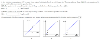A floor refinishing company charges $1.79 per square foot to strip and refinish a tile floor for up to 1000 square feet. There is an additional charge of $325 for toxic waste disposal for
any job which includes more than 150 square feet of tile.
(a) Find an equation for the amount C (in dollars) they will charge to refinish a floor which is a square feet when x ≤ 150.
C(x) = $
help (formulas)
(b) Find an equation for the amount C (in dollars) they will charge to refinish a floor which is a square feet when * > 150.
C(x) = $
help (formulas)
(c) Sketch a graph of the function y = C(a) on a separate piece of paper. Which of the following graphs (A) - (E) below matches your graph??
C, cost
ZZ
x, sq ft
C, cost
1800
A
B
1800
C, cost
150
с
1000
x, sq ft.