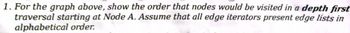 1. For the graph above, show the order that nodes would be visited in a depth first
traversal starting at Node A. Assume that all edge iterators present edge lists in
alphabetical order.