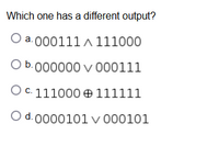 **Question:**

Which one has a different output?

**Options:**

a. \( 000111 \land 111000 \)

b. \( 000000 \lor 000111 \)

c. \( 111000 \oplus 111111 \)

d. \( 000101 \lor 000101 \)

---

**Explanation of Symbols:**

- \( \land \): Logical AND
- \( \lor \): Logical OR
- \( \oplus \): Logical XOR (exclusive OR)

**Note:** Each option represents a binary operation between two 6-bit binary numbers. The goal is to identify which operation yields a unique output compared to the others.