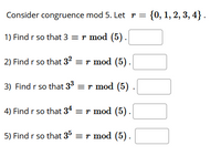 Consider congruence mod 5. Let r = {0, 1, 2, 3, 4}.
1) Find r so that 3 =r mod (5).
2) Find r so that 32 = r mod (5).
3) Find r so that 33 = r mod (5)
4) Find r so that 34 = r mod (5).
5) Find r so that 35 = r mod (5).
