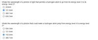 Whats the wavelength of a photon of light that permits a hydrogen atom to go from its energy level 3 to its
energy level 2?
434nm
121.6nm
486.1nm
O 656.3nm
Whats the wavelength of a photon that could make a hydrogen atom jump from energy level 4 to energy level
2?
656.3nm
121.6nm
102.6nm
486.1nm
