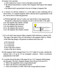 1- Faraday's law state that
a. emf is induced in a loop as it moves through an electric field
b. the induced emf produces a current whose magnetic field opposes the original
change
c. the induced emf is proportional to the rate of change of magnetic flux
2- A velocity of a slid bar conductor is v to the right on some conducting rails as
shown below. If a uniform magnetic field is directed and its perpendicular to the
bar. Answer the two following questions:
(i) Will the light bulb “tum on" in this case? and (ii) How is the magnetic flux
through the conducting loop changing, if at all, as the bar slides to the right?
a) no, the magnetic flux remains constant
b) yes, the magnetic flux decreases
c) no, the magnetic flux increases
d) yes, the magnetic flux increases
e) yes, the magnetic flux remains constant
3- If a coil with N turns placed within a magnetic field which have a density of B .
The angle of the plane of the coil with respect to the magnetic field is p. Which
of the following changes will generate an induced emf in the coil?
a) B is decreased
b) A is increased
c) o is decreased
d) any of the above choices
e) none of the above choices
4- If the magnetic field is changed from 2.8 to 1.0 T within 10 seconds, calculate the
induced with a 10 cm by 20 cm rectangular conductor which is positioned
perpendicular to the field?
5- A circular loop in the plane of the paper lies in a 3.0 T magnetic field pointing
into the paper. The loop's diameter changes from 100 cm to 60 cm in 0.5 s
a- What is the magnitude of the average induced emf?
b- What is the direction of the induced current?
c- If the coil resistance is 0.052, what is the average induced current?
