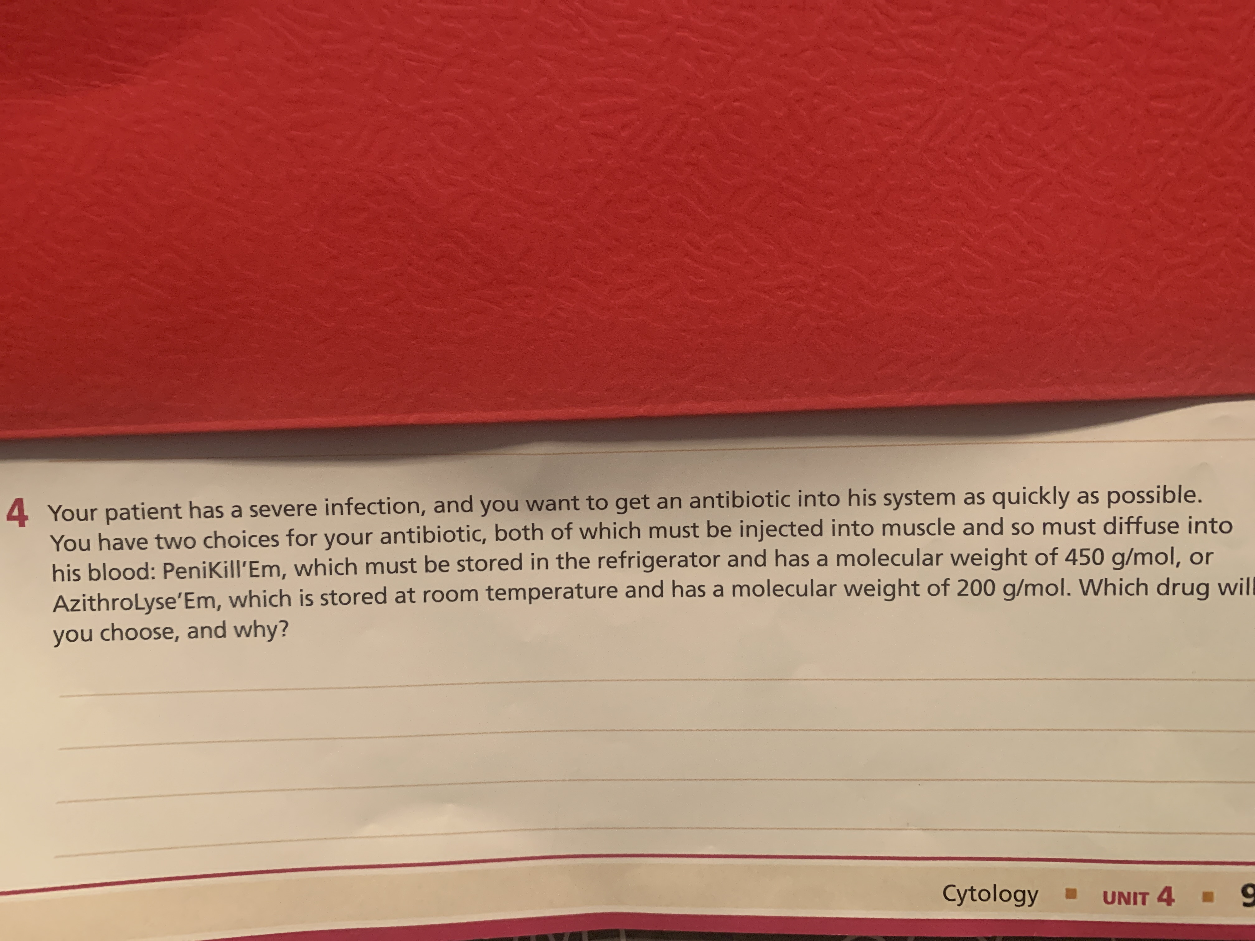 Your patient has a severe infection, and you want to get an antibiotic into his system as quickly as possible.
You have two choices for your antibiotic, both of which must be injected into muscle and so must diffuse into
his blood: PeniKill'Em, which must be stored in the refrigerator and has a molecular weight of 450 g/mol, or
AzithroLyse'Em, which is stored at room temperature and has a molecular weight of 200 g/mol. Which drug wil
you choose, and why?
