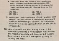 8. A student does 300. joules of work pushing a
cart 3.0 meters due east and then does 400.
joules of work pushing the cart 4.0 meters due
north. The total amount of work done by the
student is
(1) 100. J
(2) 500. J
(3) 700. J
(4) 2500 J
9. A constant horizontal force of 20.0 newtons east
applied to a box causes it to move at a constant
speed of 4.0 meters per second. Calculate how
much work is done against friction on the box in
6.0 seconds.
10. A horizontal force with a magnitude of 3.0
newtons applied to a 7.0-kilogram mass moves
the mass horizontally a distance of 2.0 meters.
Determine the work done against gravity in
moving the mass.
