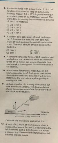 7. A constant force with a magnitude of 1.9 x 10
newtons is required to keep an automobile
having a mass of 1.0 x 10 kilograms moving at
a constant speed of 20. meters per second. The
work done in moving the automobile a distance
of 2.0 x 10 meters is
(1) 2.0 x 10 J
(2) 3.8 x 10J
(3) 2.0 x 10
(4) 3.8 x 10J
8. A student does 300. joules of work pushing a
cart 3.0 meters due east and then does 400.
joules of work pushing the cart 4.0 meters due
north. The total amount of work done by the
student is
(1) 100. J
(2) 500. J
(3) 700. J
(4) 2500 J
9. A constant horizontal force of 20.0 newtons east
applied to a box causes it to move at a constant
speed of 4.0 meters per second. Calculate how
much work is done against friction on the box in
6.0 seconds.
10. A horizontal force with a magnitude of 3.0
newtons applied to a 7.0-kilogram mass moves
the mass horizontally a distance of 2.0 meters.
Determine the work done against gravity in
moving the mass.
11. A student pulls a block along a horizontal sur-
face at constant velocity. The diagram below
shows the components of the force exerted on
the block by the student.
String
Block
8.0 N
Horizontal
m surface
3.0 m
Calculate the work done against friction.
12. A total of 8.0 joules of work is done when a
constant horizontal force of 2.0 newtons to the
left is used to push a 3.0-kilogram box across
a counter top. Determine the total horizontal
distance the box moves.
6.0 N
