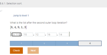 5.6.1: Selection sort.
ay7
Jump to level 1
What is the list after the second outer loop iteration?
[8, 4, 9, 1, 3]
Ex: 11, 15
Check
12
Next
"
2
16
"
14
3
4