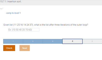 15.7.1: Insertion sort.
zqy7
Jump to level 1
Given list {11 25 16 14 24 37), what is the list after three iterations of the outer loop?
Ex: (10 50 40 20 70 60}
Check
Next
3
4
5