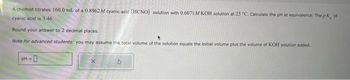 A chemist titrates 160.0 mL of a 0.8962M cyanic acid (HCNO) solution with 0.6071 M KOH solution at 25 "C. Calculate the pH at equivalence. The pK, of
cyanic acid is 3.46.
Round your answer to 2 decimal places.
Note for advanced students: you may assume the total volume of the solution equals the initial volume plus the volume of KOH solution added.
pH =
0
X