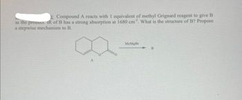 Compound A reacts with 1 equivalent of methyl Grignard reagent to give B
as the product. IR of B has a strong absorption at 1680 cm. What is the structure of B? Propose
a stepwise mechanism to B.
A
MeMgBr