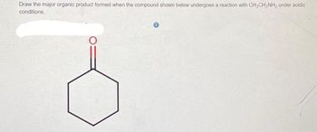 **Question:**
Draw the major organic product formed when the compound shown below undergoes a reaction with CH₃CH₂NH₂ under acidic conditions.

**Description of Diagram:**
The diagram depicts a six-membered ring (cyclohexanone) with a carbonyl group (C=O) attached to one of the carbon atoms in the ring. The carbonyl group is indicated by a double bond between carbon (C) and oxygen (O) at the top of the ring structure. The rest of the carbons in the ring have single bonds between them, with alternating single bonds forming a hexagonal shape. 

**Reaction Overview:**
This reaction involves cyclohexanone reacting with ethylamine (CH₃CH₂NH₂) under acidic conditions. The typical reaction mechanism suggests the formation of an imine, a compound where the carbonyl group is replaced by a C=N bond, after the amine group adds to the carbonyl carbon and results in the elimination of water.

**Expected Major Product:**
An imine product where the carbonyl oxygen is replaced by the ethylamine nitrogen, forming a C=N bond in the cyclohexane ring with the ethyl group attached to the nitrogen.