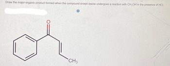 **Title: Understanding Organic Reaction Products**

**Question:**

Draw the major organic product formed when the compound shown below undergoes a reaction with methanol (\(CH_3OH\)) in the presence of hydrochloric acid (HCl).

**Chemical Structure:**

- The compound is a ketone with a phenyl group attached. 
- The structure consists of a six-carbon benzene ring.
- Attached to the benzene ring is a two-carbon chain with a ketone (C=O) at the beta position (relative to the benzene ring).
- The alpha carbon of this chain also has a methyl group (\(CH_3\)) attached.

**Explanation of Reaction:**

In this reaction, the ketone will likely undergo acetal or hemiacetal formation with methanol in the presence of an acid catalyst like HCl. The mechanism involves nucleophilic addition where the methanol acts as an alcohol reagent.

**Steps to Consider:**

1. **Protonation of the Carbonyl Oxygen**: The acidic environment (HCl) will protonate the oxygen of the carbonyl group, making the carbon more electrophilic.
2. **Nucleophilic Attack by Methanol**: Methanol will attack the electrophilic carbon, leading to the formation of a hemiacetal intermediate.
3. **Formation of Acetal**: In some conditions, further reaction can lead to the displacement of water and formation of a full acetal product.

**Conclusion:**

The major product of this reaction will be an acetal or hemiacetal, depending on the specific reaction conditions. Understanding these organic transformations is essential in synthetic chemistry, aiding in the development of various compounds.