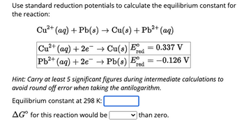 Use standard reduction potentials to calculate the equilibrium constant for
the reaction:
Cu²+
(aq) + Pb(s) → Cu(s) + Pb²+ (aq)
2+
Cu²+ (aq) + 2e
Pb²+ (aq) + 2e
→ Cu(s) Fre
0.337 V
→ Pb(s) Fe -0.126 V
red
=
Hint: Carry at least 5 significant figures during intermediate calculations to
avoid round off error when taking the antilogarithm.
Equilibrium constant at 298 K:
AGO for this reaction would be |
than zero.