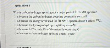 QUESTION 3
Why is carbon-hydrogen splitting not a major part of 1H NMR spectra?
a. because the carbon-hydrogen coupling constant is so small
b. because the energy level used for 1H NMR spectra doesn't effect 13C.
c. because the hydrogen hydrogen splitting masks t
Od. because 13C is only 1% of the naturally occurring C
Oe. because carbon-hydrogen splitting doesn't occur
QUESTION.