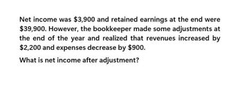 Net income was $3,900 and retained earnings at the end were
$39,900. However, the bookkeeper made some adjustments at
the end of the year and realized that revenues increased by
$2,200 and expenses decrease by $900.
What is net income after adjustment?