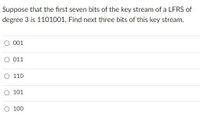 Suppose that the first seven bits of the key stream of a LFRS of
degree 3 is 1101001. Find next three bits of this key stream.
O 001
O 011
O 110
O 101
O 100
