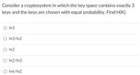 Consider a cryptosystem in which the key space contains exactly 3
keys and the keys are chosen with equal probability. Find H(K).
O In3
O In3/In2
O In2
O In2/In3
O In6/In2
