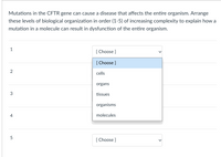 ### Understanding the Impact of CFTR Gene Mutations

Mutations in the CFTR gene can cause a disease that affects the entire organism. Arrange these levels of biological organization in order (1-5) of increasing complexity to explain how a mutation in a molecule can result in dysfunction of the entire organism.

1. **[Choose]**
   - cells
   - organs
   - tissues
   - organisms
   - molecules

2. **[Choose]**
   - cells
   - organs
   - tissues
   - organisms
   - molecules

3. **[Choose]**
   - cells
   - organs
   - tissues
   - organisms
   - molecules

4. **[Choose]**
   - cells
   - organs
   - tissues
   - organisms
   - molecules

5. **[Choose]**
   - cells
   - organs
   - tissues
   - organisms
   - molecules

### Instructions for Students

To complete this exercise, select the appropriate level of biological organization in the dropdown menu for each numeric step (1-5). You will start with the simplest form (molecules) and end with the most complex (organisms). This will help you understand the sequential progression from molecular changes to whole organism dysfunction due to CFTR gene mutations.