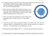 2. A spherical capacitor consists of an inner solid conducting sphere of radius a surounded
by a spherical conducting shell of inner radius b and outer
radius e. The capacitor is charged with –Q on the inner sphere
and +Q on the outer spherical shell.
a) Derive expressions for the electric field everywhere in space
due to this charge configuration, indicating both direction and
magnitude, in terms of the distance r from the center. Graph
the electric field magnitude as a function of r.
Q -Q
b
b) What is the surface charge density on the outer surface of the
inner sphere and on the inner surface of the outer sphere?
points)
c) In part d) you will calculate the potential difference AV between the inner and outer
conductors. Before you calculate the value, indicate what the sign (positive or negative)
of AV=Vo – Va must be and give a clear explanation as to why.
d) Determine the potential difference AV=V – Va between the inner and outer conductors.
e) From the result in d), determine the capacitance of this device and the energy stored in it.
