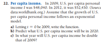 22. Per capita income. In 2009, U.S. per capita personal
income I was $48,040. In 2012, it was $52,430. (Source
data.worldbank.org.) Assume that the growth of U.S.
per capita personal income follows an exponential
model.
a) Letting i = 0 be 2009, write the function.
b) Predict what U.S. per capita income will be in 2020.
c) In what year will U.S. per capita income be double
that of 2009?
