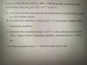 Calcium citrate (Caç(C6H5O7)₂2; MM = 498.46 g/mol), a common food
preservative, has a Kü of 1.12 × 10–15 at 25 °C.
A. Write the reaction equation for the dissolution of Ca3(C6H5O7)2 solid
(in your solution sheet).
B. Calculate the solubility in mg/L at 25 °C in pure water. Neglect other
competing equilibria.
C. Calculate the solubility in mg/L at 25 °C in the presence of 0.010 M
CaCl₂. Neglect other competing equilibria. Assume that 3s << 0.010
M.
D. Is the assumption that s << 0.010 M valid? (Yes or No)