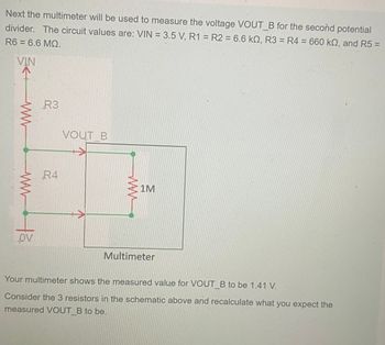 Next the multimeter will be used to measure the voltage VOUT B for the second potential
divider. The circuit values are: VIN = 3.5 V, R1 R2 = 6.6 kQ, R3 = R4 = 660 kn, and R5 =
R6 = 6.6 MQ.
VIN
ww
www.ta
R3
R4
VOUT B
1M
Multimeter
Your multimeter shows the measured value for VOUT_B to be 1.41 V.
Consider the 3 resistors in the schematic above and recalculate what you expect the
measured VOUT B to be.