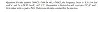 Question: For the reaction NO,CI + NO→ NO; + NOCI, the frequency factor is 8.3 x 10* dm
mol's' and Ea is 28.9 kJ mol". At 25 °C, the reaction is first-order with respect to NO,Cl and
first-order with respect to NO. Determine the rate constant for the reaction.
