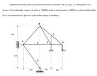 Determine the required cross sectional areas of members AB, EG, and FG of the given truss
shown, if the allowable stress in tension is 110MPa while in compression is 95MP.. A reduced allowable
stress in compression is given to reduce the danger of buckling.
в
4m
E
A
F
G
80KN
7BKN
5m:
3m
2m
2m
