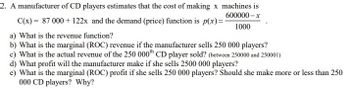 2. A manufacturer of CD players estimates that the cost of making x machines is
600000-x
C(x) = 87 000 + 122x and the demand (price) function is p(x)=-
1000
a) What is the revenue function?
b) What is the marginal (ROC) revenue if the manufacturer sells 250 000 players?
c) What is the actual revenue of the 250 000th CD player sold? (between 250000 and 250001)
d) What profit will the manufacturer make if she sells 2500 000 players?
e) What is the marginal (ROC) profit if she sells 250 000 players? Should she make more or less than 250
000 CD players? Why?