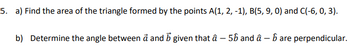 5. a) Find the area of the triangle formed by the points A(1, 2, -1), B(5, 9, 0) and C(-6, 0, 3).
b) Determine the angle between a and b given that â - 56 and â - ɓ are perpendicular.