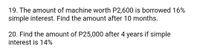 19. The amount of machine worth P2,600 is borrowed 16%
simple interest. Find the amount after 10 months.
20. Find the amount of P25,000 after 4 years if simple
interest is 14%
